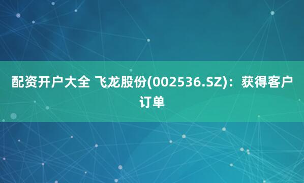 配资开户大全 飞龙股份(002536.SZ)：获得客户订单