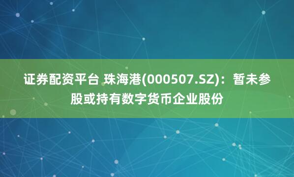 证券配资平台 珠海港(000507.SZ)：暂未参股或持有数字货币企业股份