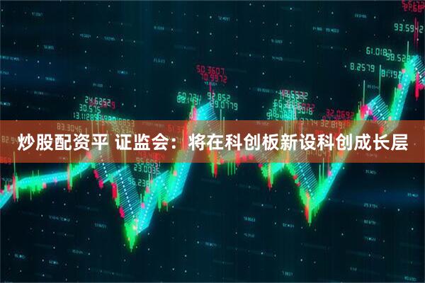 炒股配资平 证监会：将在科创板新设科创成长层