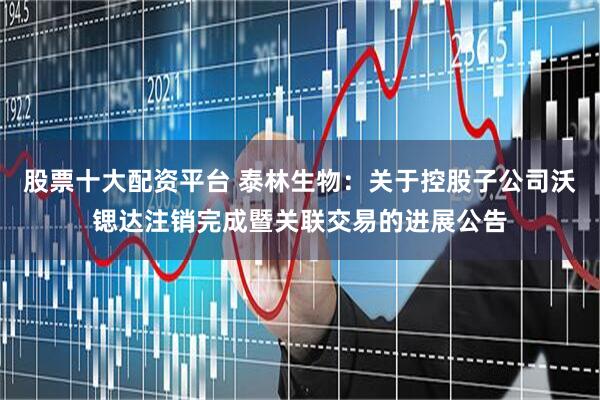 股票十大配资平台 泰林生物：关于控股子公司沃锶达注销完成暨关联交易的进展公告