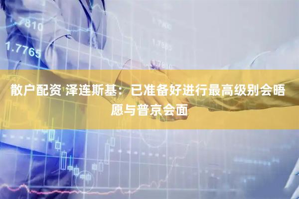 散户配资 泽连斯基：已准备好进行最高级别会晤 愿与普京会面