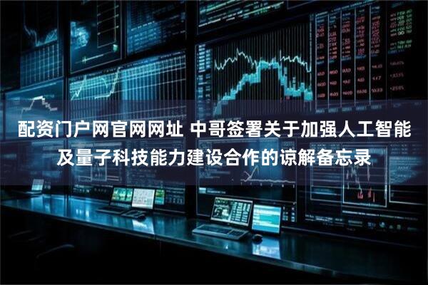 配资门户网官网网址 中哥签署关于加强人工智能及量子科技能力建设合作的谅解备忘录