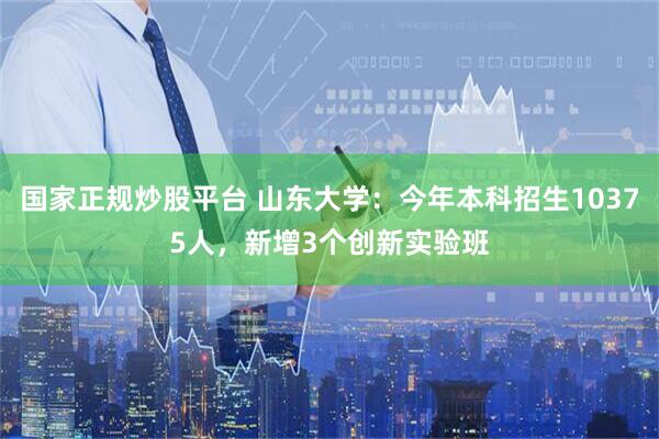 国家正规炒股平台 山东大学：今年本科招生10375人，新增3个创新实验班