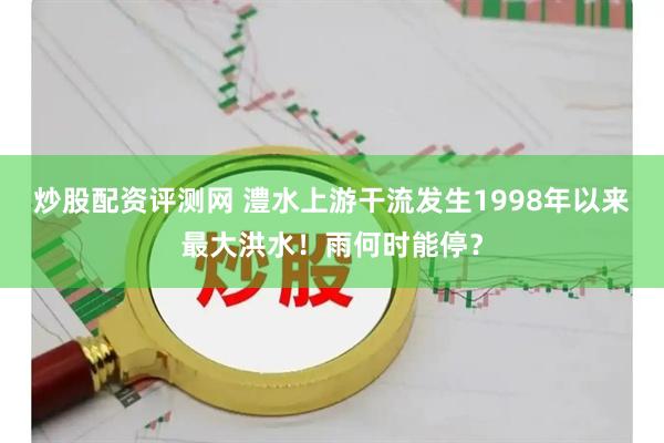 炒股配资评测网 澧水上游干流发生1998年以来最大洪水！雨何时能停？