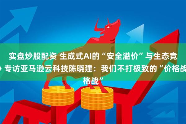 实盘炒股配资 生成式AI的“安全溢价”与生态竞争 专访亚马逊云科技陈晓建：我们不打极致的“价格战”