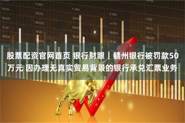 股票配资官网首页 银行财眼｜赣州银行被罚款50万元 因办理无真实贸易背景的银行承兑汇票业务