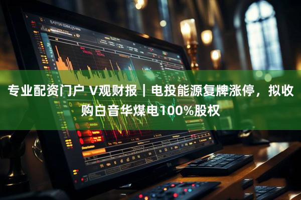 专业配资门户 V观财报｜电投能源复牌涨停，拟收购白音华煤电100%股权