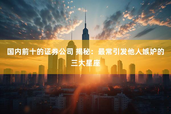 国内前十的证券公司 揭秘：最常引发他人嫉妒的三大星座