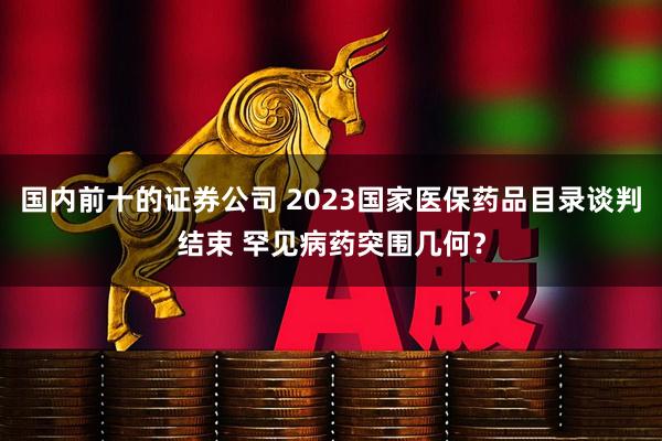国内前十的证券公司 2023国家医保药品目录谈判结束 罕见病药突围几何？