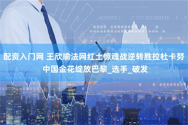 配资入门网 王欣瑜法网红土惊魂战逆转胜拉杜卡努 中国金花绽放巴黎_选手_破发