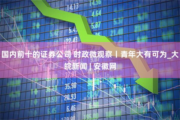 国内前十的证券公司 时政微观察丨青年大有可为_大皖新闻 | 安徽网