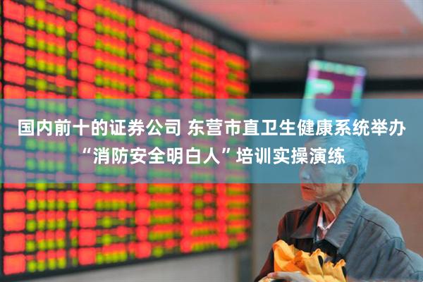 国内前十的证券公司 东营市直卫生健康系统举办“消防安全明白人”培训实操演练