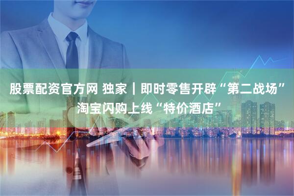 股票配资官方网 独家｜即时零售开辟“第二战场” 淘宝闪购上线“特价酒店”