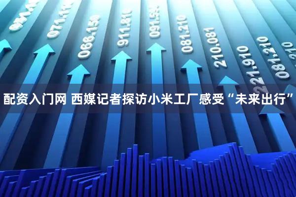配资入门网 西媒记者探访小米工厂感受“未来出行”