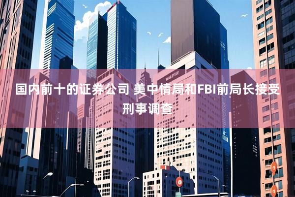 国内前十的证券公司 美中情局和FBI前局长接受刑事调查