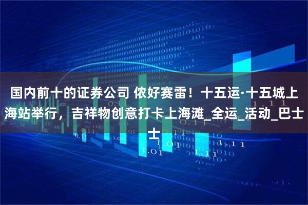国内前十的证券公司 侬好赛雷！十五运·十五城上海站举行，吉祥物创意打卡上海滩_全运_活动_巴士