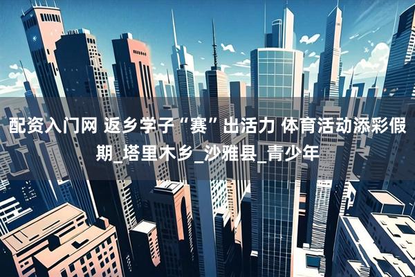 配资入门网 返乡学子“赛”出活力 体育活动添彩假期_塔里木乡_沙雅县_青少年