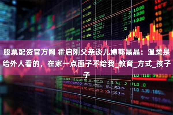 股票配资官方网 霍启刚父亲谈儿媳郭晶晶：温柔是给外人看的，在家一点面子不给我_教育_方式_孩子