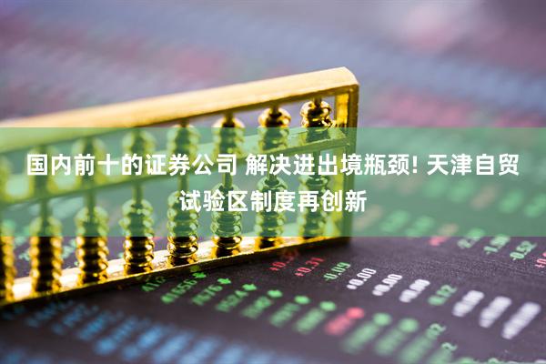 国内前十的证券公司 解决进出境瓶颈! 天津自贸试验区制度再创新