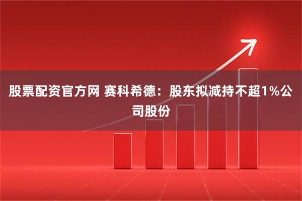 股票配资官方网 赛科希德：股东拟减持不超1%公司股份