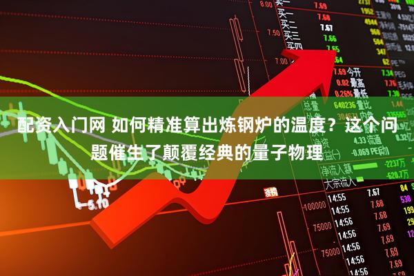 配资入门网 如何精准算出炼钢炉的温度？这个问题催生了颠覆经典的量子物理