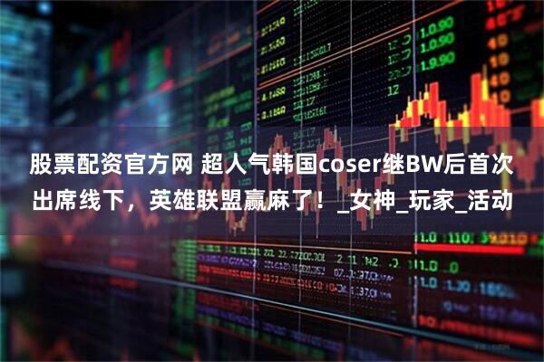 股票配资官方网 超人气韩国coser继BW后首次出席线下，英雄联盟赢麻了！_女神_玩家_活动