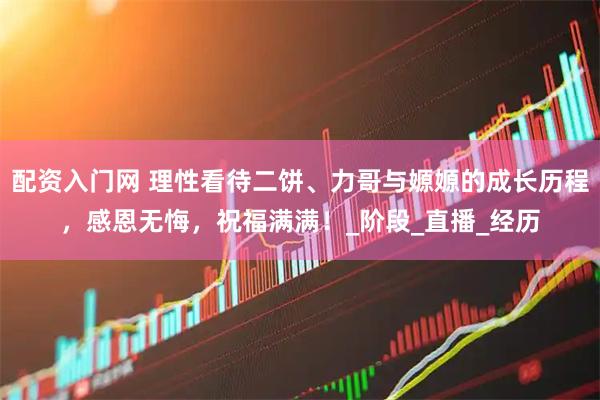 配资入门网 理性看待二饼、力哥与嫄嫄的成长历程，感恩无悔，祝福满满！_阶段_直播_经历