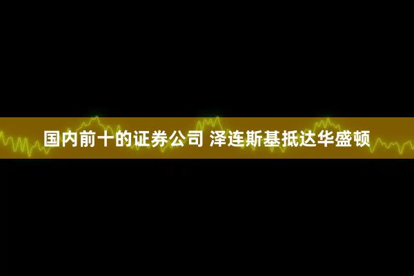 国内前十的证券公司 泽连斯基抵达华盛顿