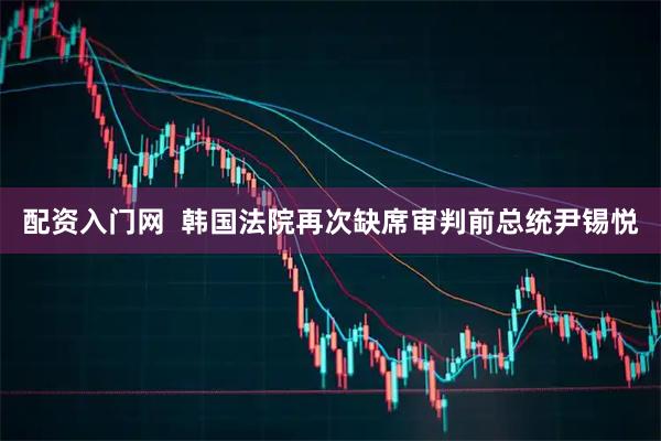 配资入门网  韩国法院再次缺席审判前总统尹锡悦
