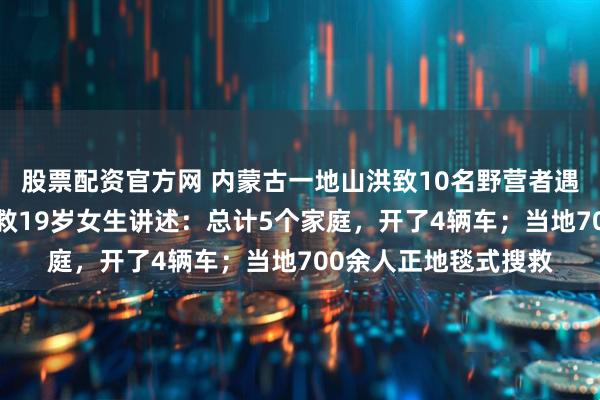 股票配资官方网 内蒙古一地山洪致10名野营者遇难，2人仍失联，获救19岁女生讲述：总计5个家庭，开了4辆车；当地700余人正地毯式搜救