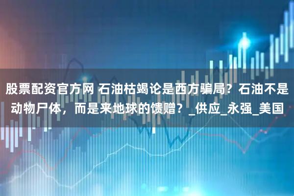 股票配资官方网 石油枯竭论是西方骗局？石油不是动物尸体，而是来地球的馈赠？_供应_永强_美国