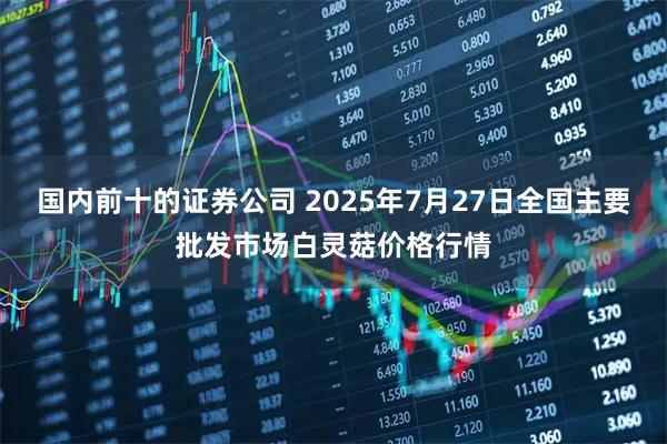 国内前十的证券公司 2025年7月27日全国主要批发市场白灵菇价格行情