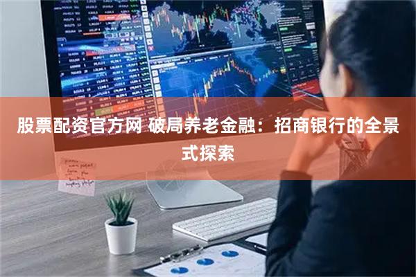 股票配资官方网 破局养老金融：招商银行的全景式探索