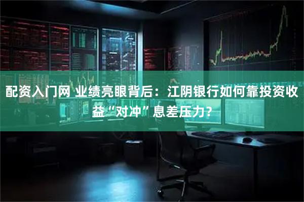 配资入门网 业绩亮眼背后：江阴银行如何靠投资收益“对冲”息差压力？