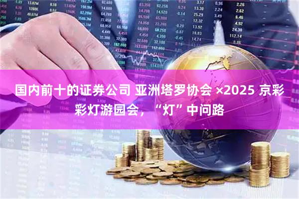 国内前十的证券公司 亚洲塔罗协会 ×2025 京彩彩灯游园会，“灯”中问路