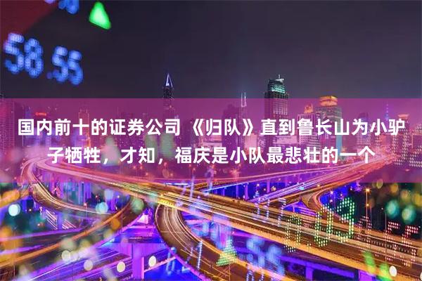 国内前十的证券公司 《归队》直到鲁长山为小驴子牺牲，才知，福庆是小队最悲壮的一个