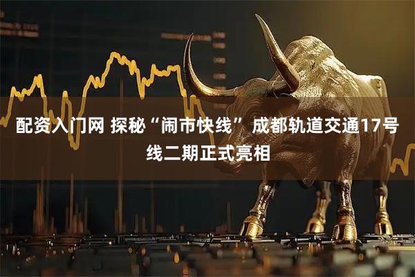 配资入门网 探秘“闹市快线” 成都轨道交通17号线二期正式亮相