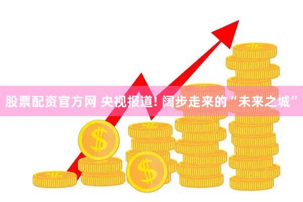 股票配资官方网 央视报道! 阔步走来的“未来之城”