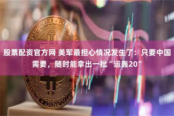 股票配资官方网 美军最担心情况发生了：只要中国需要，随时能拿出一批“运轰20”