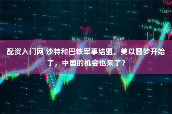 配资入门网 沙特和巴铁军事结盟，美以噩梦开始了，中国的机会也来了？