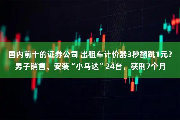 国内前十的证券公司 出租车计价器3秒翻跳1元？男子销售、安装“小马达”24台，获刑7个月