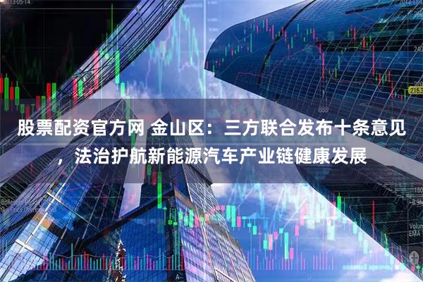 股票配资官方网 金山区：三方联合发布十条意见，法治护航新能源汽车产业链健康发展