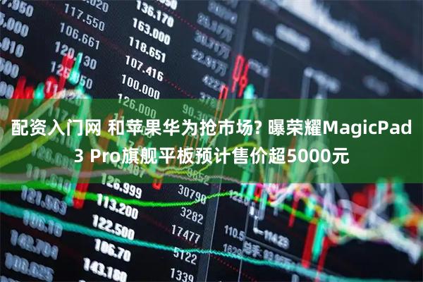 配资入门网 和苹果华为抢市场? 曝荣耀MagicPad3 Pro旗舰平板预计售价超5000元