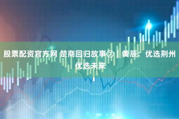 股票配资官方网 楚商回归故事⑦｜黄辰：优选荆州 优选未来