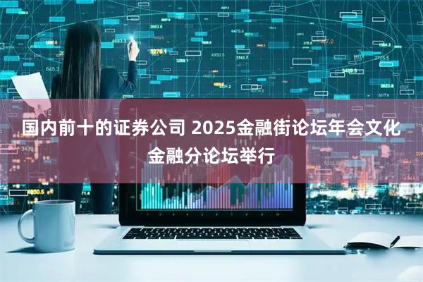 国内前十的证券公司 2025金融街论坛年会文化金融分论坛举行