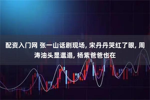 配资入门网 张一山话剧现场, 宋丹丹哭红了眼, 周涛油头显邋遢, 杨紫爸爸也在
