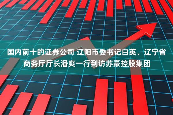 国内前十的证券公司 辽阳市委书记白英、辽宁省商务厅厅长潘爽一行到访苏豪控股集团