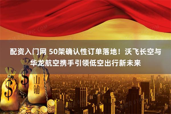 配资入门网 50架确认性订单落地！沃飞长空与华龙航空携手引领低空出行新未来