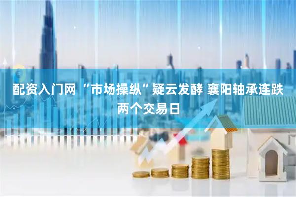 配资入门网 “市场操纵”疑云发酵 襄阳轴承连跌两个交易日