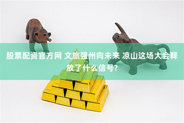 股票配资官方网 文旅强州向未来 凉山这场大会释放了什么信号?